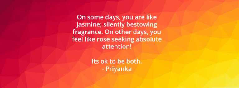 On some days, you are like jasmine; silently bestowing  fragrance. On other days, you feel like rose seeking absolute attention! It’s ok to be both.